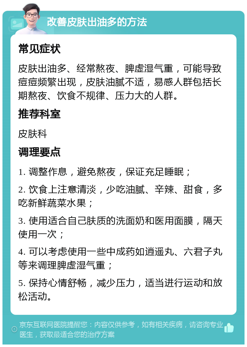 改善皮肤出油多的方法 常见症状 皮肤出油多、经常熬夜、脾虚湿气重，可能导致痘痘频繁出现，皮肤油腻不适，易感人群包括长期熬夜、饮食不规律、压力大的人群。 推荐科室 皮肤科 调理要点 1. 调整作息，避免熬夜，保证充足睡眠； 2. 饮食上注意清淡，少吃油腻、辛辣、甜食，多吃新鲜蔬菜水果； 3. 使用适合自己肤质的洗面奶和医用面膜，隔天使用一次； 4. 可以考虑使用一些中成药如逍遥丸、六君子丸等来调理脾虚湿气重； 5. 保持心情舒畅，减少压力，适当进行运动和放松活动。