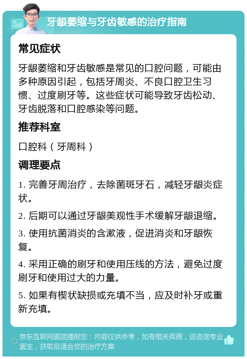 牙龈萎缩与牙齿敏感的治疗指南 常见症状 牙龈萎缩和牙齿敏感是常见的口腔问题，可能由多种原因引起，包括牙周炎、不良口腔卫生习惯、过度刷牙等。这些症状可能导致牙齿松动、牙齿脱落和口腔感染等问题。 推荐科室 口腔科（牙周科） 调理要点 1. 完善牙周治疗，去除菌斑牙石，减轻牙龈炎症状。 2. 后期可以通过牙龈美观性手术缓解牙龈退缩。 3. 使用抗菌消炎的含漱液，促进消炎和牙龈恢复。 4. 采用正确的刷牙和使用压线的方法，避免过度刷牙和使用过大的力量。 5. 如果有楔状缺损或充填不当，应及时补牙或重新充填。