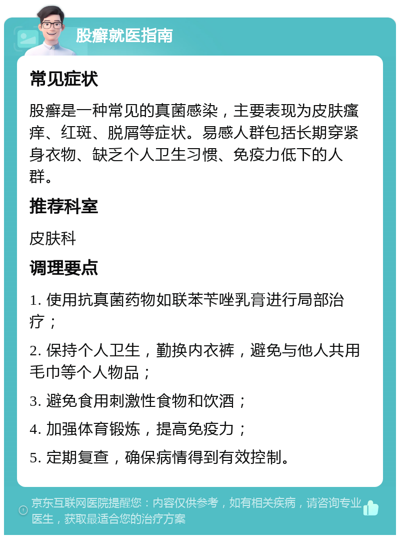 股癣就医指南 常见症状 股癣是一种常见的真菌感染，主要表现为皮肤瘙痒、红斑、脱屑等症状。易感人群包括长期穿紧身衣物、缺乏个人卫生习惯、免疫力低下的人群。 推荐科室 皮肤科 调理要点 1. 使用抗真菌药物如联苯苄唑乳膏进行局部治疗； 2. 保持个人卫生，勤换内衣裤，避免与他人共用毛巾等个人物品； 3. 避免食用刺激性食物和饮酒； 4. 加强体育锻炼，提高免疫力； 5. 定期复查，确保病情得到有效控制。