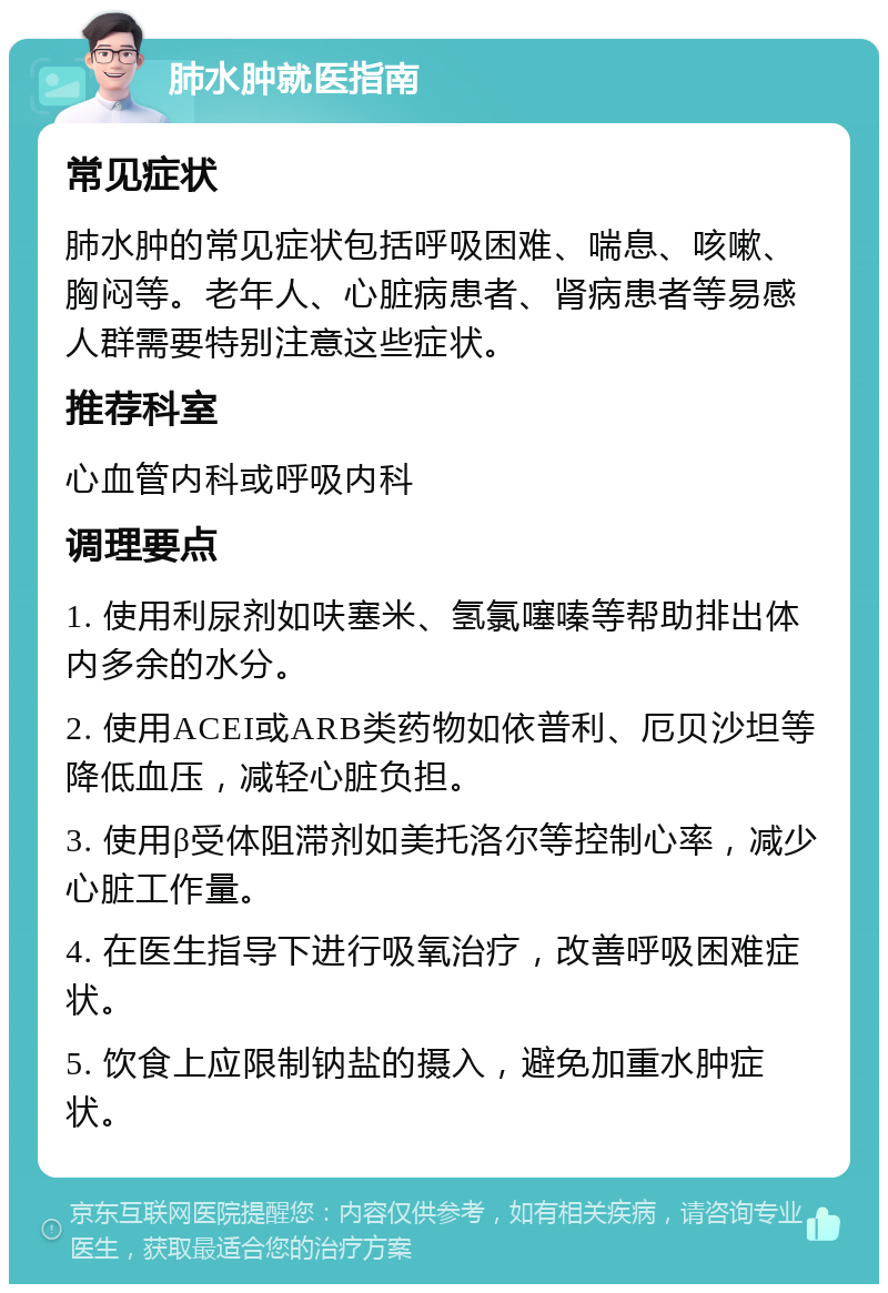 肺水肿就医指南 常见症状 肺水肿的常见症状包括呼吸困难、喘息、咳嗽、胸闷等。老年人、心脏病患者、肾病患者等易感人群需要特别注意这些症状。 推荐科室 心血管内科或呼吸内科 调理要点 1. 使用利尿剂如呋塞米、氢氯噻嗪等帮助排出体内多余的水分。 2. 使用ACEI或ARB类药物如依普利、厄贝沙坦等降低血压，减轻心脏负担。 3. 使用β受体阻滞剂如美托洛尔等控制心率，减少心脏工作量。 4. 在医生指导下进行吸氧治疗，改善呼吸困难症状。 5. 饮食上应限制钠盐的摄入，避免加重水肿症状。