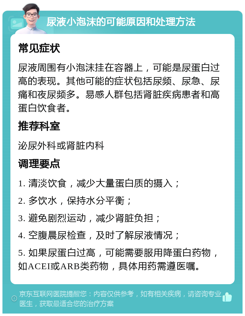 尿液小泡沫的可能原因和处理方法 常见症状 尿液周围有小泡沫挂在容器上，可能是尿蛋白过高的表现。其他可能的症状包括尿频、尿急、尿痛和夜尿频多。易感人群包括肾脏疾病患者和高蛋白饮食者。 推荐科室 泌尿外科或肾脏内科 调理要点 1. 清淡饮食，减少大量蛋白质的摄入； 2. 多饮水，保持水分平衡； 3. 避免剧烈运动，减少肾脏负担； 4. 空腹晨尿检查，及时了解尿液情况； 5. 如果尿蛋白过高，可能需要服用降蛋白药物，如ACEI或ARB类药物，具体用药需遵医嘱。