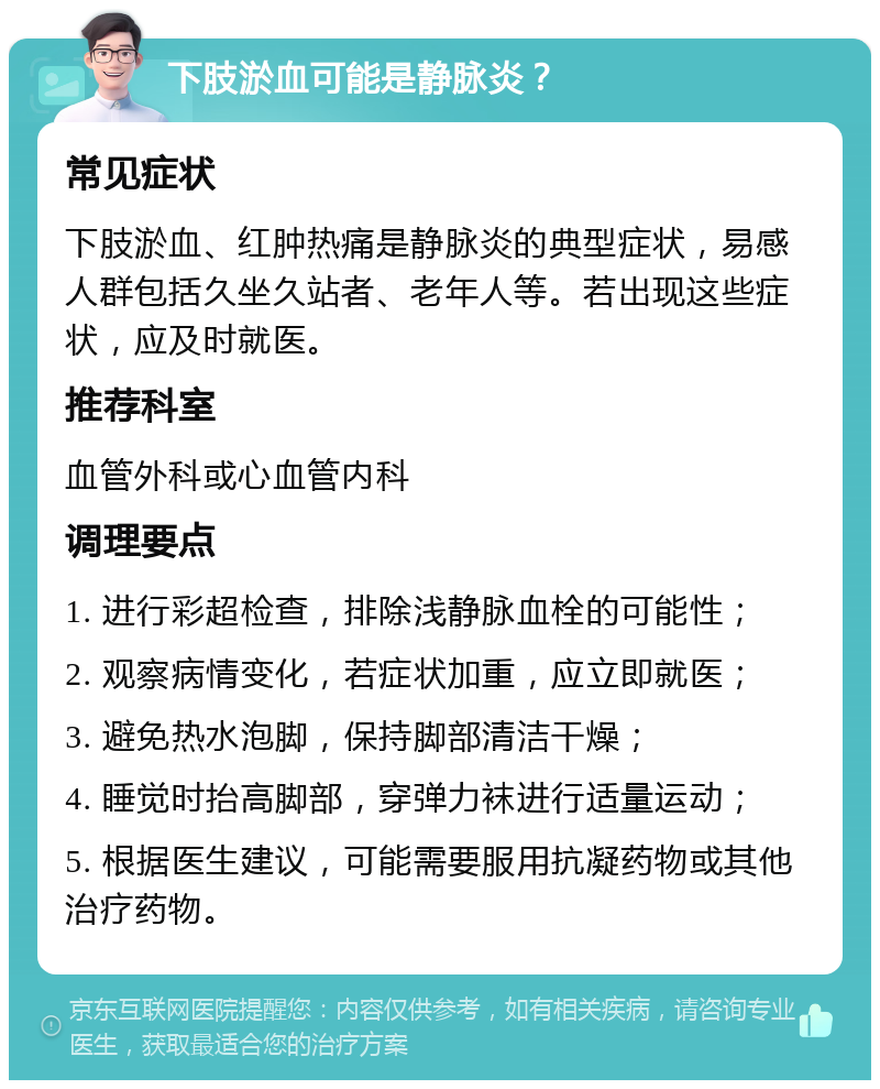 下肢淤血可能是静脉炎？ 常见症状 下肢淤血、红肿热痛是静脉炎的典型症状，易感人群包括久坐久站者、老年人等。若出现这些症状，应及时就医。 推荐科室 血管外科或心血管内科 调理要点 1. 进行彩超检查，排除浅静脉血栓的可能性； 2. 观察病情变化，若症状加重，应立即就医； 3. 避免热水泡脚，保持脚部清洁干燥； 4. 睡觉时抬高脚部，穿弹力袜进行适量运动； 5. 根据医生建议，可能需要服用抗凝药物或其他治疗药物。