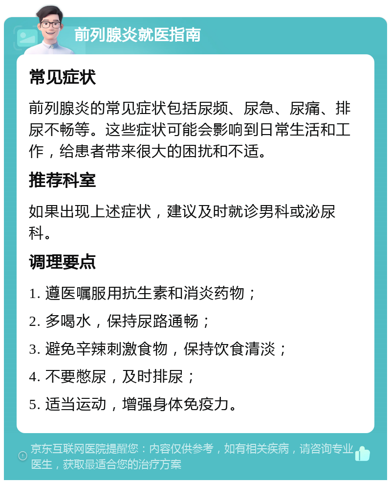 前列腺炎就医指南 常见症状 前列腺炎的常见症状包括尿频、尿急、尿痛、排尿不畅等。这些症状可能会影响到日常生活和工作，给患者带来很大的困扰和不适。 推荐科室 如果出现上述症状，建议及时就诊男科或泌尿科。 调理要点 1. 遵医嘱服用抗生素和消炎药物； 2. 多喝水，保持尿路通畅； 3. 避免辛辣刺激食物，保持饮食清淡； 4. 不要憋尿，及时排尿； 5. 适当运动，增强身体免疫力。