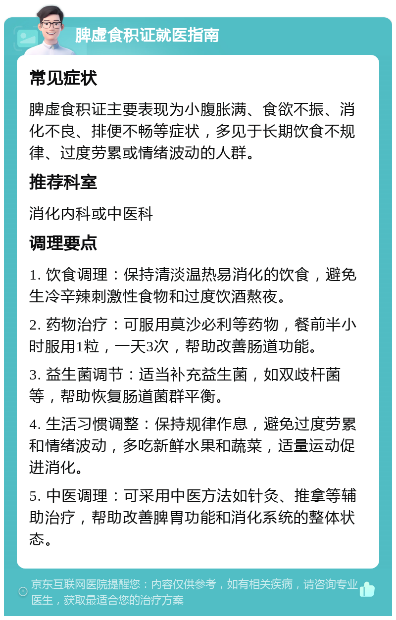 脾虚食积证就医指南 常见症状 脾虚食积证主要表现为小腹胀满、食欲不振、消化不良、排便不畅等症状，多见于长期饮食不规律、过度劳累或情绪波动的人群。 推荐科室 消化内科或中医科 调理要点 1. 饮食调理：保持清淡温热易消化的饮食，避免生冷辛辣刺激性食物和过度饮酒熬夜。 2. 药物治疗：可服用莫沙必利等药物，餐前半小时服用1粒，一天3次，帮助改善肠道功能。 3. 益生菌调节：适当补充益生菌，如双歧杆菌等，帮助恢复肠道菌群平衡。 4. 生活习惯调整：保持规律作息，避免过度劳累和情绪波动，多吃新鲜水果和蔬菜，适量运动促进消化。 5. 中医调理：可采用中医方法如针灸、推拿等辅助治疗，帮助改善脾胃功能和消化系统的整体状态。