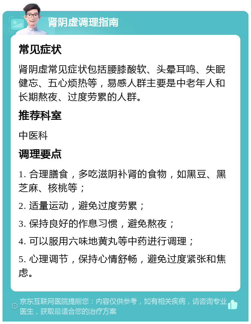 肾阴虚调理指南 常见症状 肾阴虚常见症状包括腰膝酸软、头晕耳鸣、失眠健忘、五心烦热等，易感人群主要是中老年人和长期熬夜、过度劳累的人群。 推荐科室 中医科 调理要点 1. 合理膳食，多吃滋阴补肾的食物，如黑豆、黑芝麻、核桃等； 2. 适量运动，避免过度劳累； 3. 保持良好的作息习惯，避免熬夜； 4. 可以服用六味地黄丸等中药进行调理； 5. 心理调节，保持心情舒畅，避免过度紧张和焦虑。