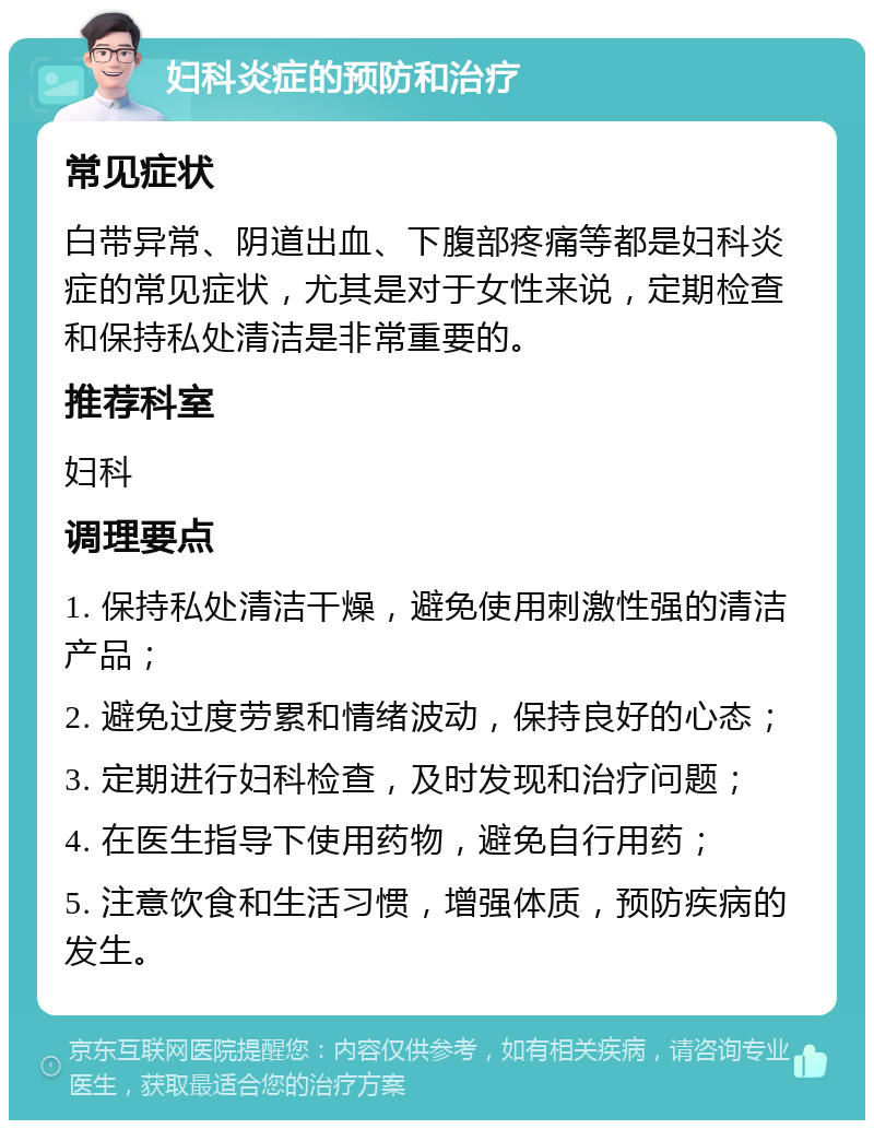 妇科炎症的预防和治疗 常见症状 白带异常、阴道出血、下腹部疼痛等都是妇科炎症的常见症状，尤其是对于女性来说，定期检查和保持私处清洁是非常重要的。 推荐科室 妇科 调理要点 1. 保持私处清洁干燥，避免使用刺激性强的清洁产品； 2. 避免过度劳累和情绪波动，保持良好的心态； 3. 定期进行妇科检查，及时发现和治疗问题； 4. 在医生指导下使用药物，避免自行用药； 5. 注意饮食和生活习惯，增强体质，预防疾病的发生。