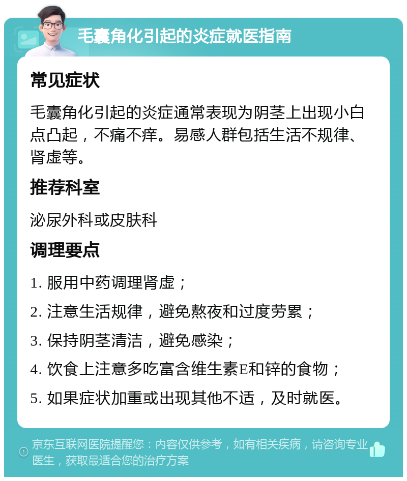 毛囊角化引起的炎症就医指南 常见症状 毛囊角化引起的炎症通常表现为阴茎上出现小白点凸起，不痛不痒。易感人群包括生活不规律、肾虚等。 推荐科室 泌尿外科或皮肤科 调理要点 1. 服用中药调理肾虚； 2. 注意生活规律，避免熬夜和过度劳累； 3. 保持阴茎清洁，避免感染； 4. 饮食上注意多吃富含维生素E和锌的食物； 5. 如果症状加重或出现其他不适，及时就医。