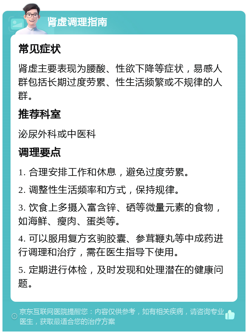 肾虚调理指南 常见症状 肾虚主要表现为腰酸、性欲下降等症状，易感人群包括长期过度劳累、性生活频繁或不规律的人群。 推荐科室 泌尿外科或中医科 调理要点 1. 合理安排工作和休息，避免过度劳累。 2. 调整性生活频率和方式，保持规律。 3. 饮食上多摄入富含锌、硒等微量元素的食物，如海鲜、瘦肉、蛋类等。 4. 可以服用复方玄驹胶囊、参茸鞭丸等中成药进行调理和治疗，需在医生指导下使用。 5. 定期进行体检，及时发现和处理潜在的健康问题。