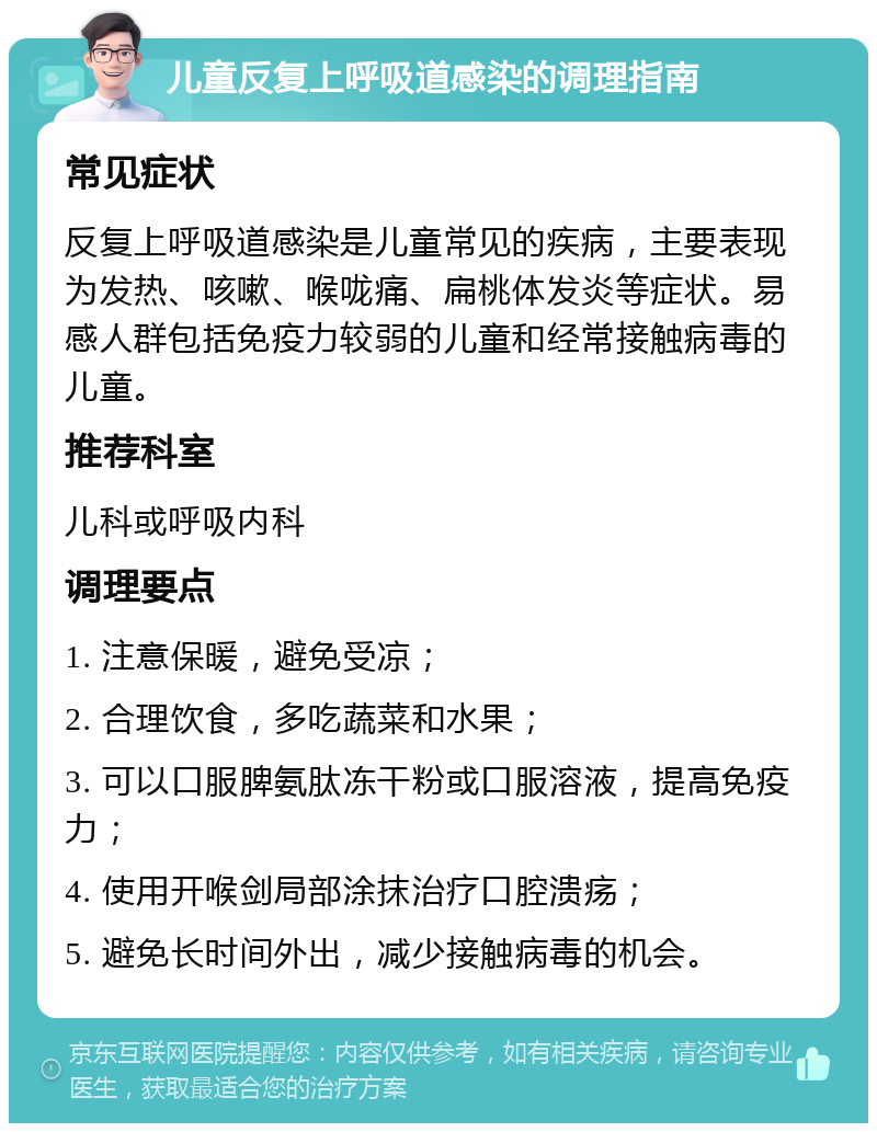 儿童反复上呼吸道感染的调理指南 常见症状 反复上呼吸道感染是儿童常见的疾病，主要表现为发热、咳嗽、喉咙痛、扁桃体发炎等症状。易感人群包括免疫力较弱的儿童和经常接触病毒的儿童。 推荐科室 儿科或呼吸内科 调理要点 1. 注意保暖，避免受凉； 2. 合理饮食，多吃蔬菜和水果； 3. 可以口服脾氨肽冻干粉或口服溶液，提高免疫力； 4. 使用开喉剑局部涂抹治疗口腔溃疡； 5. 避免长时间外出，减少接触病毒的机会。