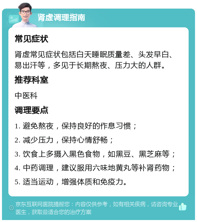 肾虚调理指南 常见症状 肾虚常见症状包括白天睡眠质量差、头发早白、易出汗等，多见于长期熬夜、压力大的人群。 推荐科室 中医科 调理要点 1. 避免熬夜，保持良好的作息习惯； 2. 减少压力，保持心情舒畅； 3. 饮食上多摄入黑色食物，如黑豆、黑芝麻等； 4. 中药调理，建议服用六味地黄丸等补肾药物； 5. 适当运动，增强体质和免疫力。