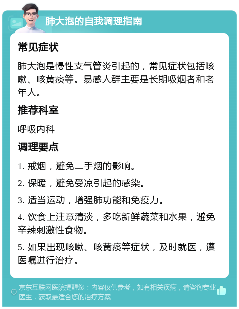 肺大泡的自我调理指南 常见症状 肺大泡是慢性支气管炎引起的，常见症状包括咳嗽、咳黄痰等。易感人群主要是长期吸烟者和老年人。 推荐科室 呼吸内科 调理要点 1. 戒烟，避免二手烟的影响。 2. 保暖，避免受凉引起的感染。 3. 适当运动，增强肺功能和免疫力。 4. 饮食上注意清淡，多吃新鲜蔬菜和水果，避免辛辣刺激性食物。 5. 如果出现咳嗽、咳黄痰等症状，及时就医，遵医嘱进行治疗。