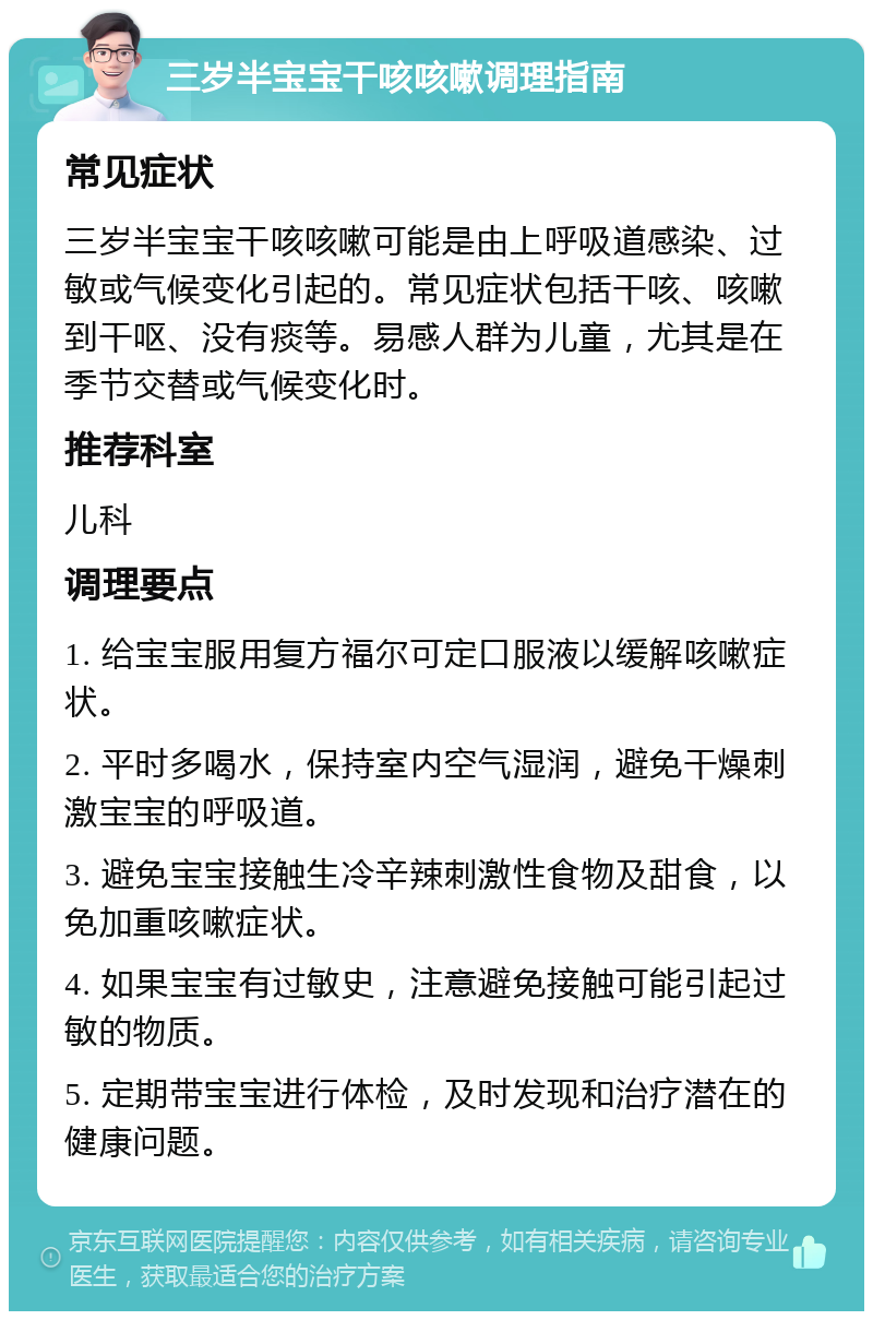 三岁半宝宝干咳咳嗽调理指南 常见症状 三岁半宝宝干咳咳嗽可能是由上呼吸道感染、过敏或气候变化引起的。常见症状包括干咳、咳嗽到干呕、没有痰等。易感人群为儿童，尤其是在季节交替或气候变化时。 推荐科室 儿科 调理要点 1. 给宝宝服用复方福尔可定口服液以缓解咳嗽症状。 2. 平时多喝水，保持室内空气湿润，避免干燥刺激宝宝的呼吸道。 3. 避免宝宝接触生冷辛辣刺激性食物及甜食，以免加重咳嗽症状。 4. 如果宝宝有过敏史，注意避免接触可能引起过敏的物质。 5. 定期带宝宝进行体检，及时发现和治疗潜在的健康问题。