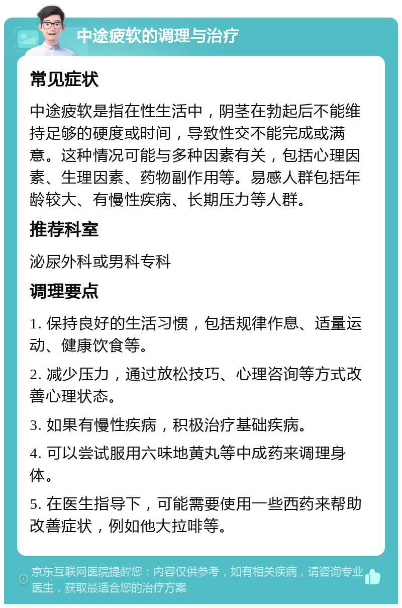 中途疲软的调理与治疗 常见症状 中途疲软是指在性生活中，阴茎在勃起后不能维持足够的硬度或时间，导致性交不能完成或满意。这种情况可能与多种因素有关，包括心理因素、生理因素、药物副作用等。易感人群包括年龄较大、有慢性疾病、长期压力等人群。 推荐科室 泌尿外科或男科专科 调理要点 1. 保持良好的生活习惯，包括规律作息、适量运动、健康饮食等。 2. 减少压力，通过放松技巧、心理咨询等方式改善心理状态。 3. 如果有慢性疾病，积极治疗基础疾病。 4. 可以尝试服用六味地黄丸等中成药来调理身体。 5. 在医生指导下，可能需要使用一些西药来帮助改善症状，例如他大拉啡等。