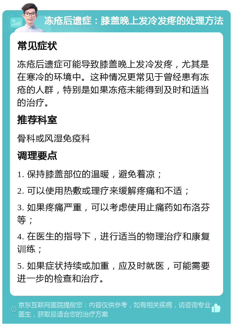 冻疮后遗症：膝盖晚上发冷发疼的处理方法 常见症状 冻疮后遗症可能导致膝盖晚上发冷发疼，尤其是在寒冷的环境中。这种情况更常见于曾经患有冻疮的人群，特别是如果冻疮未能得到及时和适当的治疗。 推荐科室 骨科或风湿免疫科 调理要点 1. 保持膝盖部位的温暖，避免着凉； 2. 可以使用热敷或理疗来缓解疼痛和不适； 3. 如果疼痛严重，可以考虑使用止痛药如布洛芬等； 4. 在医生的指导下，进行适当的物理治疗和康复训练； 5. 如果症状持续或加重，应及时就医，可能需要进一步的检查和治疗。