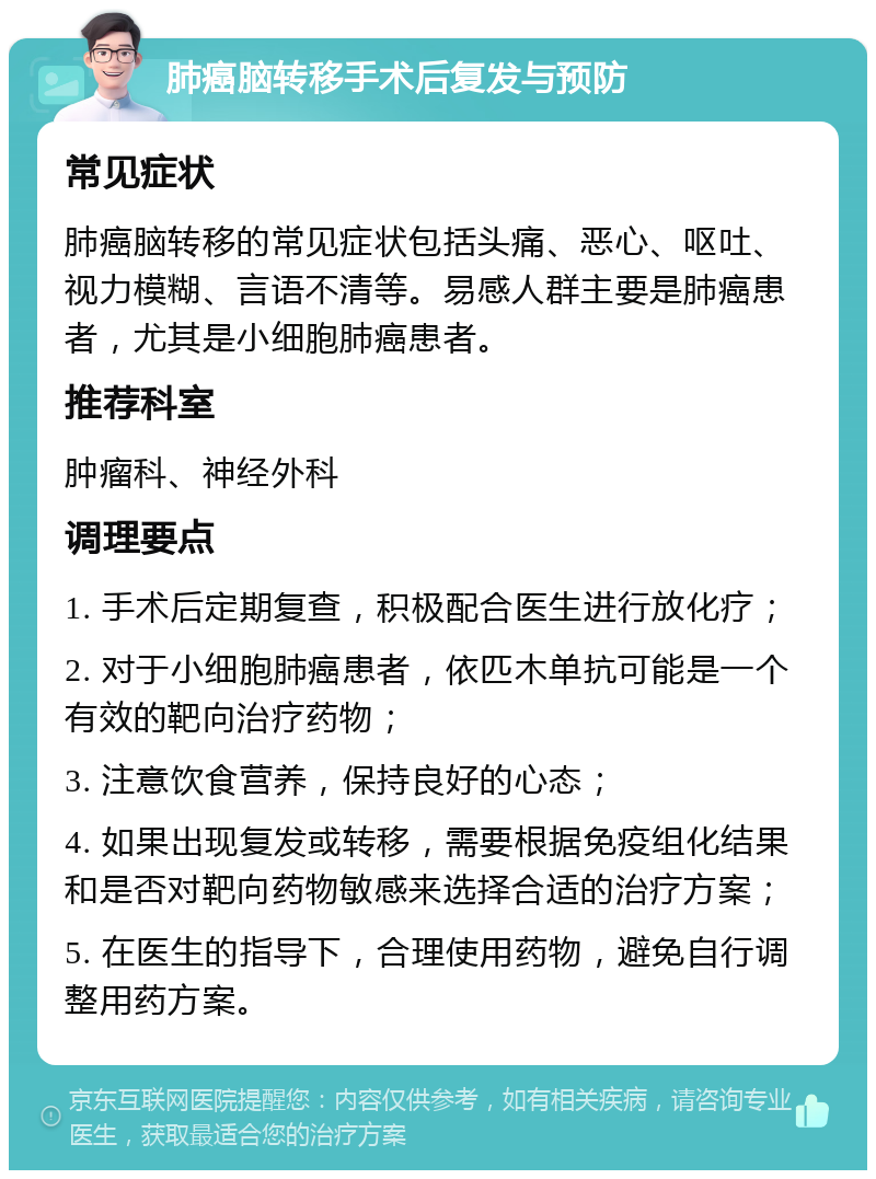 肺癌脑转移手术后复发与预防 常见症状 肺癌脑转移的常见症状包括头痛、恶心、呕吐、视力模糊、言语不清等。易感人群主要是肺癌患者，尤其是小细胞肺癌患者。 推荐科室 肿瘤科、神经外科 调理要点 1. 手术后定期复查，积极配合医生进行放化疗； 2. 对于小细胞肺癌患者，依匹木单抗可能是一个有效的靶向治疗药物； 3. 注意饮食营养，保持良好的心态； 4. 如果出现复发或转移，需要根据免疫组化结果和是否对靶向药物敏感来选择合适的治疗方案； 5. 在医生的指导下，合理使用药物，避免自行调整用药方案。