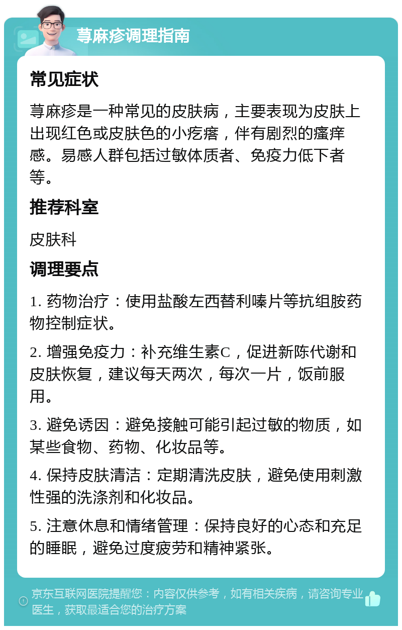 荨麻疹调理指南 常见症状 荨麻疹是一种常见的皮肤病，主要表现为皮肤上出现红色或皮肤色的小疙瘩，伴有剧烈的瘙痒感。易感人群包括过敏体质者、免疫力低下者等。 推荐科室 皮肤科 调理要点 1. 药物治疗：使用盐酸左西替利嗪片等抗组胺药物控制症状。 2. 增强免疫力：补充维生素C，促进新陈代谢和皮肤恢复，建议每天两次，每次一片，饭前服用。 3. 避免诱因：避免接触可能引起过敏的物质，如某些食物、药物、化妆品等。 4. 保持皮肤清洁：定期清洗皮肤，避免使用刺激性强的洗涤剂和化妆品。 5. 注意休息和情绪管理：保持良好的心态和充足的睡眠，避免过度疲劳和精神紧张。