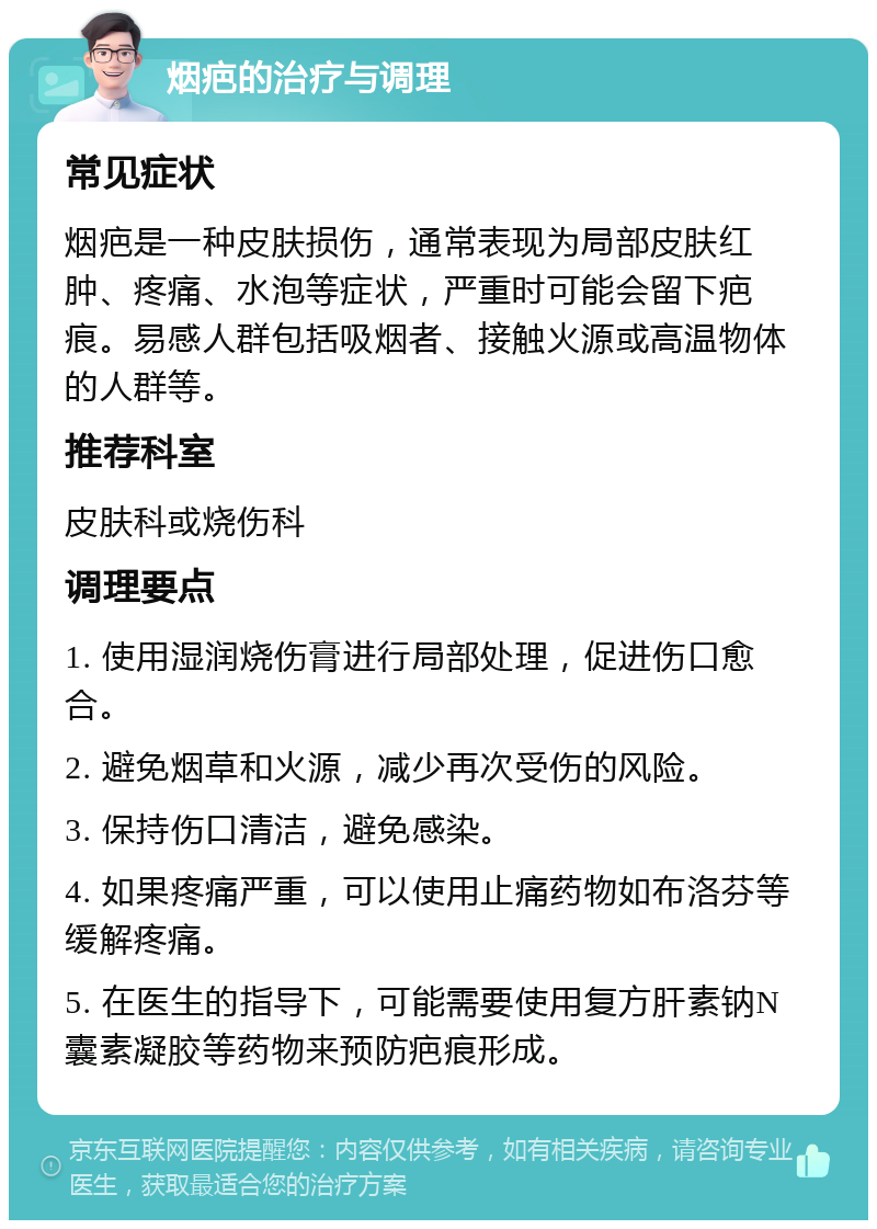 烟疤的治疗与调理 常见症状 烟疤是一种皮肤损伤，通常表现为局部皮肤红肿、疼痛、水泡等症状，严重时可能会留下疤痕。易感人群包括吸烟者、接触火源或高温物体的人群等。 推荐科室 皮肤科或烧伤科 调理要点 1. 使用湿润烧伤膏进行局部处理，促进伤口愈合。 2. 避免烟草和火源，减少再次受伤的风险。 3. 保持伤口清洁，避免感染。 4. 如果疼痛严重，可以使用止痛药物如布洛芬等缓解疼痛。 5. 在医生的指导下，可能需要使用复方肝素钠N囊素凝胶等药物来预防疤痕形成。