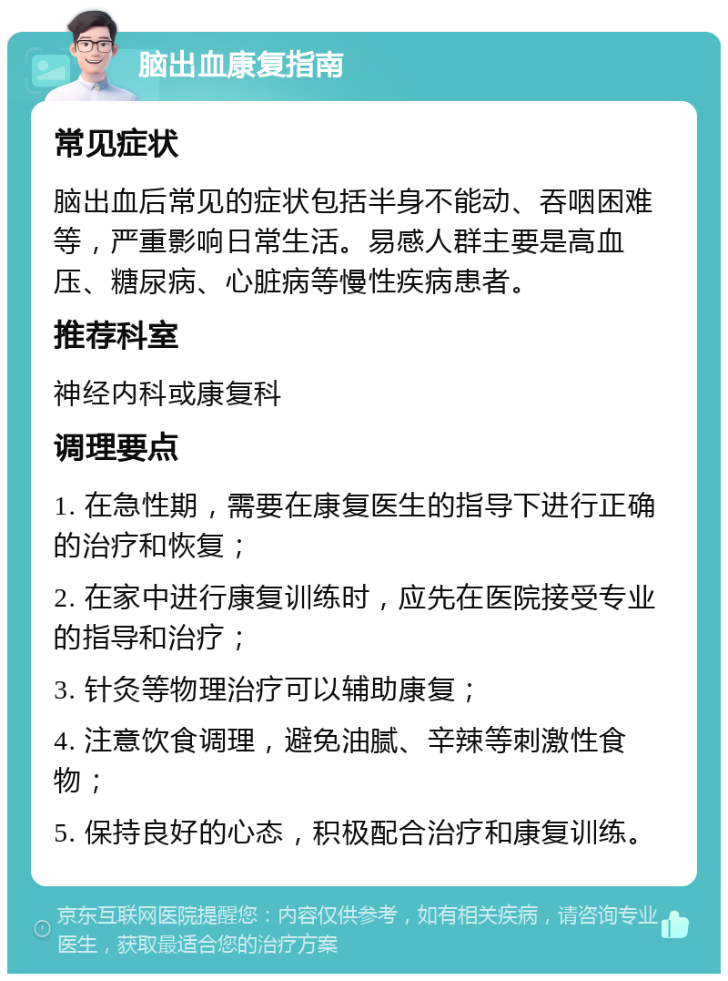 脑出血康复指南 常见症状 脑出血后常见的症状包括半身不能动、吞咽困难等，严重影响日常生活。易感人群主要是高血压、糖尿病、心脏病等慢性疾病患者。 推荐科室 神经内科或康复科 调理要点 1. 在急性期，需要在康复医生的指导下进行正确的治疗和恢复； 2. 在家中进行康复训练时，应先在医院接受专业的指导和治疗； 3. 针灸等物理治疗可以辅助康复； 4. 注意饮食调理，避免油腻、辛辣等刺激性食物； 5. 保持良好的心态，积极配合治疗和康复训练。