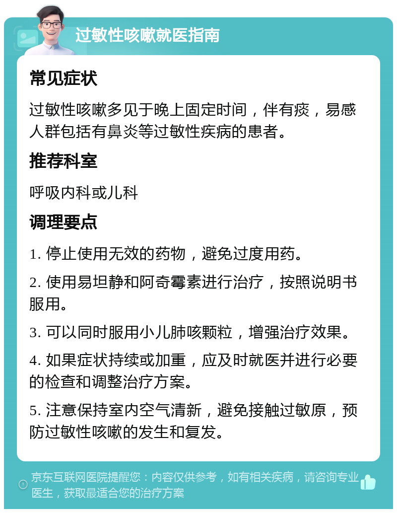 过敏性咳嗽就医指南 常见症状 过敏性咳嗽多见于晚上固定时间，伴有痰，易感人群包括有鼻炎等过敏性疾病的患者。 推荐科室 呼吸内科或儿科 调理要点 1. 停止使用无效的药物，避免过度用药。 2. 使用易坦静和阿奇霉素进行治疗，按照说明书服用。 3. 可以同时服用小儿肺咳颗粒，增强治疗效果。 4. 如果症状持续或加重，应及时就医并进行必要的检查和调整治疗方案。 5. 注意保持室内空气清新，避免接触过敏原，预防过敏性咳嗽的发生和复发。