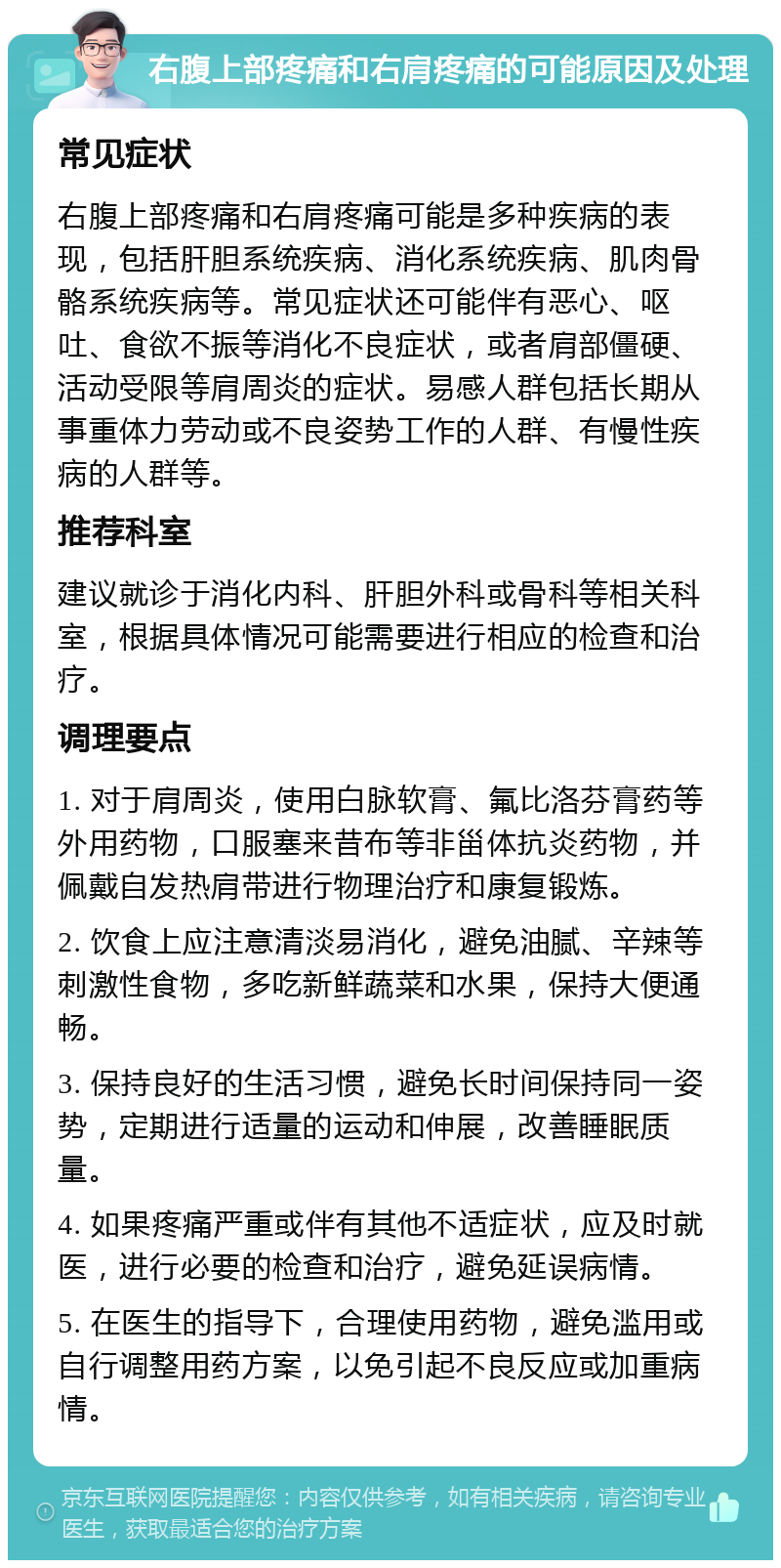 右腹上部疼痛和右肩疼痛的可能原因及处理 常见症状 右腹上部疼痛和右肩疼痛可能是多种疾病的表现，包括肝胆系统疾病、消化系统疾病、肌肉骨骼系统疾病等。常见症状还可能伴有恶心、呕吐、食欲不振等消化不良症状，或者肩部僵硬、活动受限等肩周炎的症状。易感人群包括长期从事重体力劳动或不良姿势工作的人群、有慢性疾病的人群等。 推荐科室 建议就诊于消化内科、肝胆外科或骨科等相关科室，根据具体情况可能需要进行相应的检查和治疗。 调理要点 1. 对于肩周炎，使用白脉软膏、氟比洛芬膏药等外用药物，口服塞来昔布等非甾体抗炎药物，并佩戴自发热肩带进行物理治疗和康复锻炼。 2. 饮食上应注意清淡易消化，避免油腻、辛辣等刺激性食物，多吃新鲜蔬菜和水果，保持大便通畅。 3. 保持良好的生活习惯，避免长时间保持同一姿势，定期进行适量的运动和伸展，改善睡眠质量。 4. 如果疼痛严重或伴有其他不适症状，应及时就医，进行必要的检查和治疗，避免延误病情。 5. 在医生的指导下，合理使用药物，避免滥用或自行调整用药方案，以免引起不良反应或加重病情。