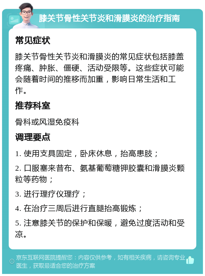 膝关节骨性关节炎和滑膜炎的治疗指南 常见症状 膝关节骨性关节炎和滑膜炎的常见症状包括膝盖疼痛、肿胀、僵硬、活动受限等。这些症状可能会随着时间的推移而加重，影响日常生活和工作。 推荐科室 骨科或风湿免疫科 调理要点 1. 使用支具固定，卧床休息，抬高患肢； 2. 口服塞来昔布、氨基葡萄糖钾胶囊和滑膜炎颗粒等药物； 3. 进行理疗仪理疗； 4. 在治疗三周后进行直腿抬高锻炼； 5. 注意膝关节的保护和保暖，避免过度活动和受凉。