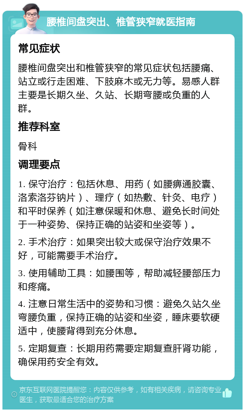 腰椎间盘突出、椎管狭窄就医指南 常见症状 腰椎间盘突出和椎管狭窄的常见症状包括腰痛、站立或行走困难、下肢麻木或无力等。易感人群主要是长期久坐、久站、长期弯腰或负重的人群。 推荐科室 骨科 调理要点 1. 保守治疗：包括休息、用药（如腰痹通胶囊、洛索洛芬钠片）、理疗（如热敷、针灸、电疗）和平时保养（如注意保暖和休息、避免长时间处于一种姿势、保持正确的站姿和坐姿等）。 2. 手术治疗：如果突出较大或保守治疗效果不好，可能需要手术治疗。 3. 使用辅助工具：如腰围等，帮助减轻腰部压力和疼痛。 4. 注意日常生活中的姿势和习惯：避免久站久坐弯腰负重，保持正确的站姿和坐姿，睡床要软硬适中，使腰背得到充分休息。 5. 定期复查：长期用药需要定期复查肝肾功能，确保用药安全有效。