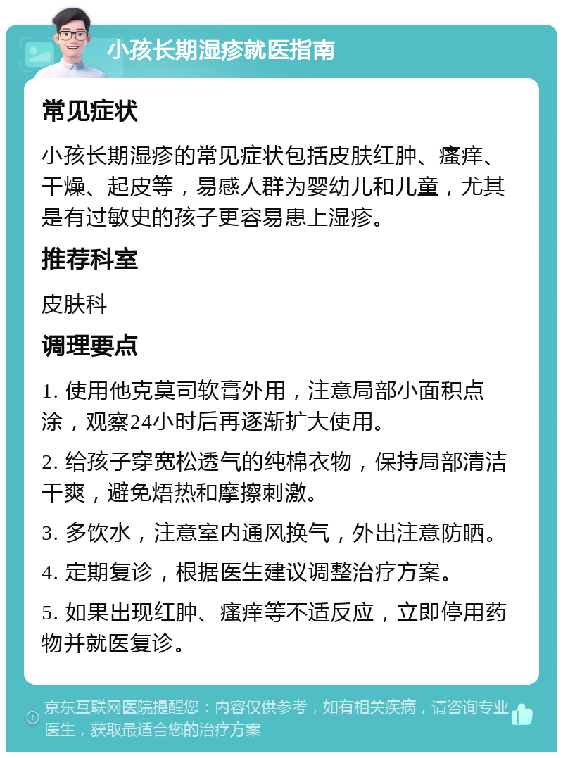 小孩长期湿疹就医指南 常见症状 小孩长期湿疹的常见症状包括皮肤红肿、瘙痒、干燥、起皮等，易感人群为婴幼儿和儿童，尤其是有过敏史的孩子更容易患上湿疹。 推荐科室 皮肤科 调理要点 1. 使用他克莫司软膏外用，注意局部小面积点涂，观察24小时后再逐渐扩大使用。 2. 给孩子穿宽松透气的纯棉衣物，保持局部清洁干爽，避免焐热和摩擦刺激。 3. 多饮水，注意室内通风换气，外出注意防晒。 4. 定期复诊，根据医生建议调整治疗方案。 5. 如果出现红肿、瘙痒等不适反应，立即停用药物并就医复诊。