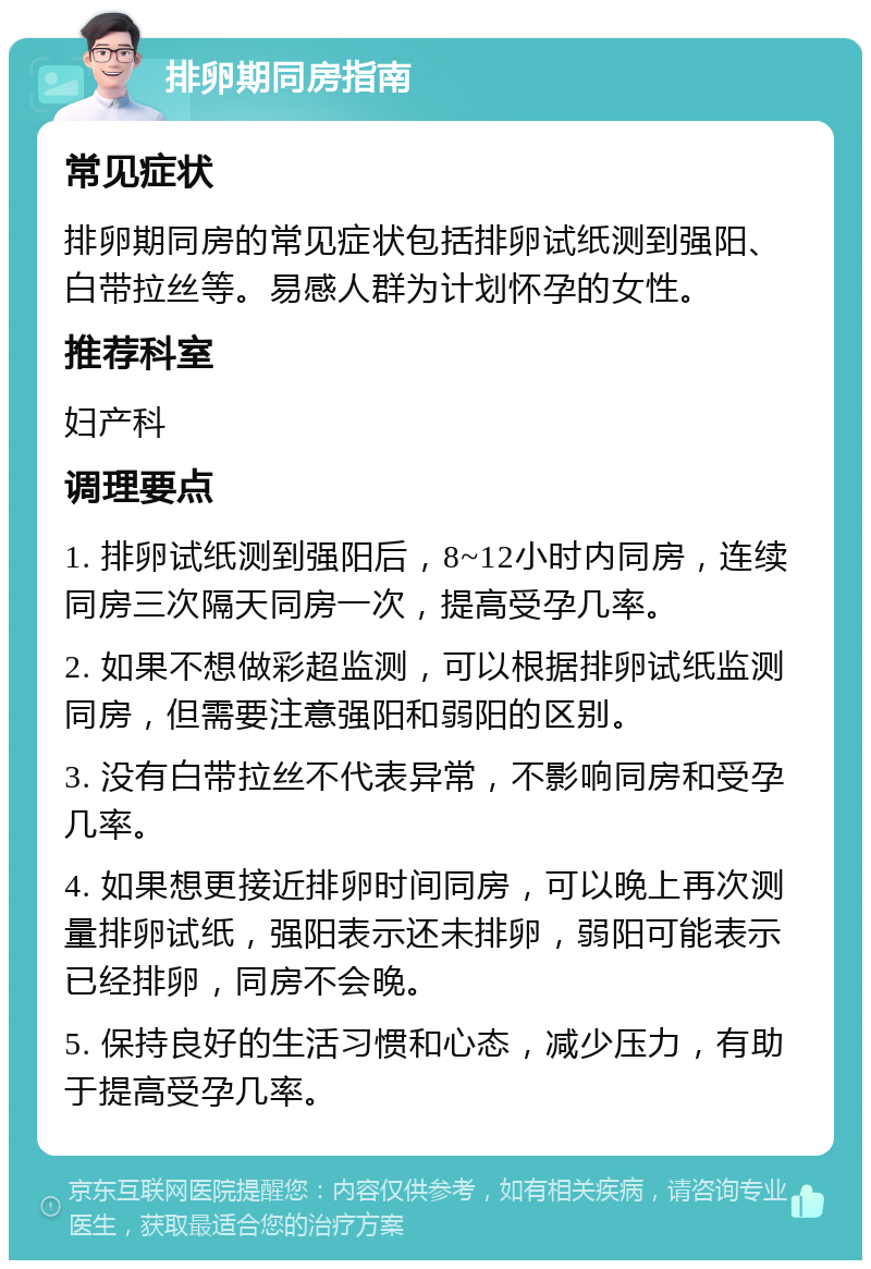 排卵期同房指南 常见症状 排卵期同房的常见症状包括排卵试纸测到强阳、白带拉丝等。易感人群为计划怀孕的女性。 推荐科室 妇产科 调理要点 1. 排卵试纸测到强阳后，8~12小时内同房，连续同房三次隔天同房一次，提高受孕几率。 2. 如果不想做彩超监测，可以根据排卵试纸监测同房，但需要注意强阳和弱阳的区别。 3. 没有白带拉丝不代表异常，不影响同房和受孕几率。 4. 如果想更接近排卵时间同房，可以晚上再次测量排卵试纸，强阳表示还未排卵，弱阳可能表示已经排卵，同房不会晚。 5. 保持良好的生活习惯和心态，减少压力，有助于提高受孕几率。