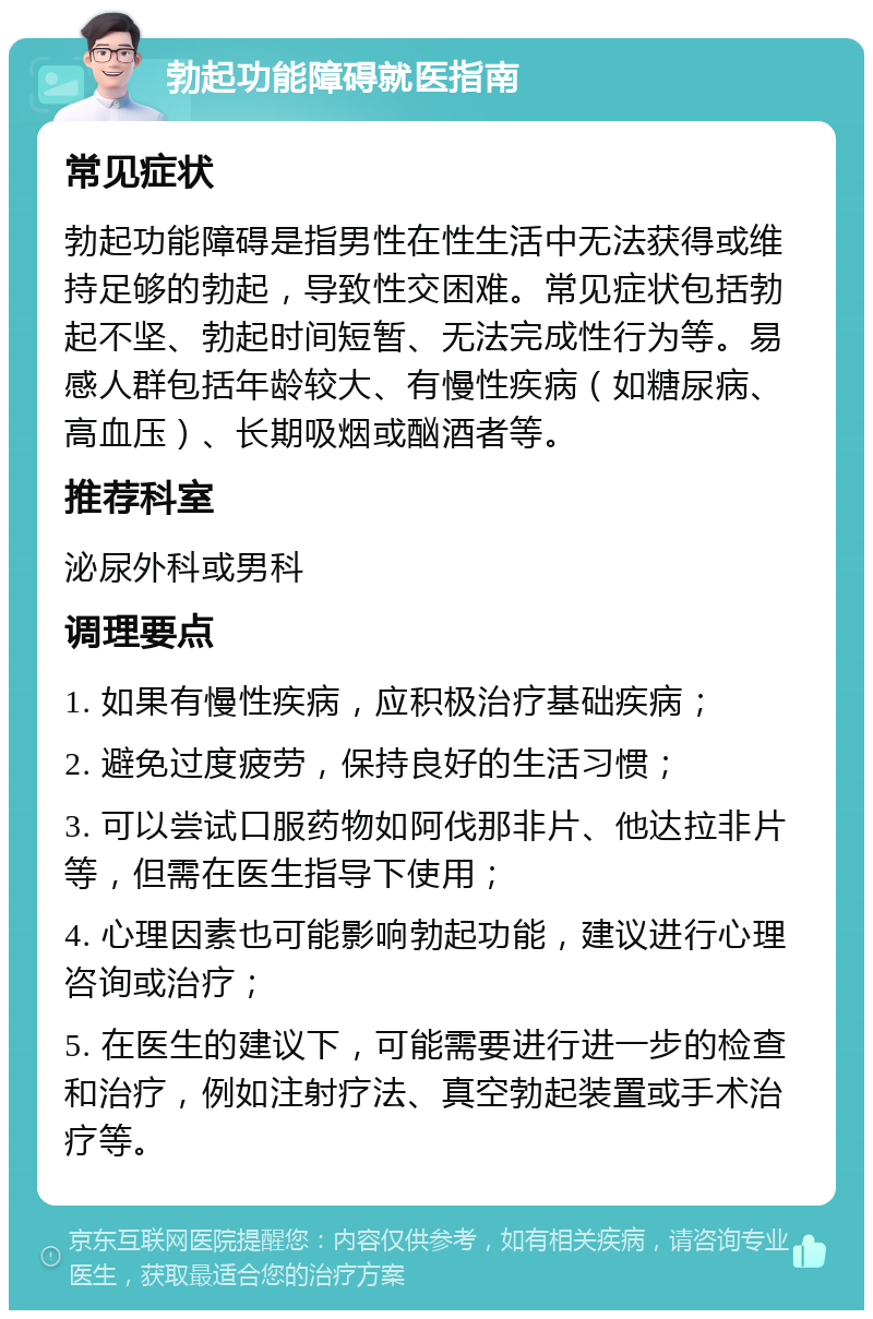 勃起功能障碍就医指南 常见症状 勃起功能障碍是指男性在性生活中无法获得或维持足够的勃起，导致性交困难。常见症状包括勃起不坚、勃起时间短暂、无法完成性行为等。易感人群包括年龄较大、有慢性疾病（如糖尿病、高血压）、长期吸烟或酗酒者等。 推荐科室 泌尿外科或男科 调理要点 1. 如果有慢性疾病，应积极治疗基础疾病； 2. 避免过度疲劳，保持良好的生活习惯； 3. 可以尝试口服药物如阿伐那非片、他达拉非片等，但需在医生指导下使用； 4. 心理因素也可能影响勃起功能，建议进行心理咨询或治疗； 5. 在医生的建议下，可能需要进行进一步的检查和治疗，例如注射疗法、真空勃起装置或手术治疗等。