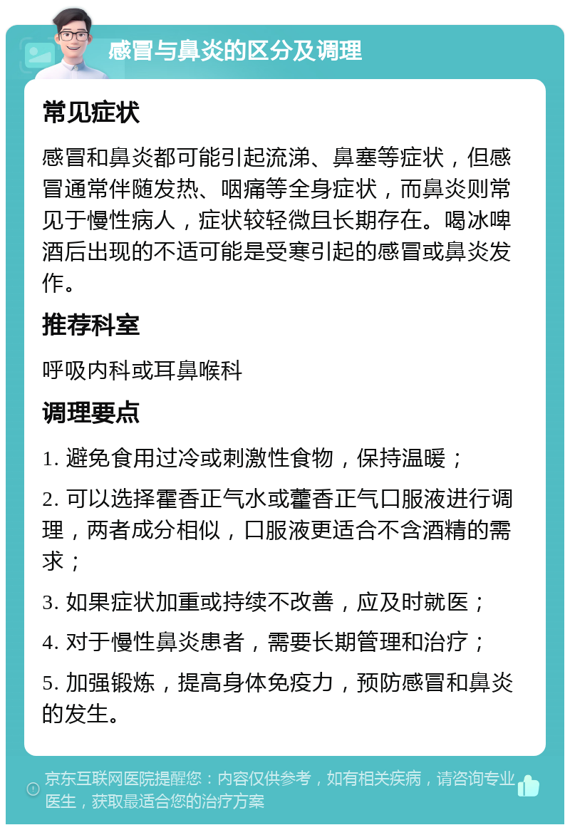 感冒与鼻炎的区分及调理 常见症状 感冒和鼻炎都可能引起流涕、鼻塞等症状，但感冒通常伴随发热、咽痛等全身症状，而鼻炎则常见于慢性病人，症状较轻微且长期存在。喝冰啤酒后出现的不适可能是受寒引起的感冒或鼻炎发作。 推荐科室 呼吸内科或耳鼻喉科 调理要点 1. 避免食用过冷或刺激性食物，保持温暖； 2. 可以选择霍香正气水或藿香正气口服液进行调理，两者成分相似，口服液更适合不含酒精的需求； 3. 如果症状加重或持续不改善，应及时就医； 4. 对于慢性鼻炎患者，需要长期管理和治疗； 5. 加强锻炼，提高身体免疫力，预防感冒和鼻炎的发生。