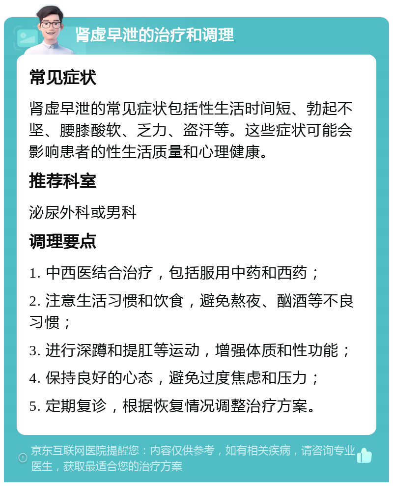 肾虚早泄的治疗和调理 常见症状 肾虚早泄的常见症状包括性生活时间短、勃起不坚、腰膝酸软、乏力、盗汗等。这些症状可能会影响患者的性生活质量和心理健康。 推荐科室 泌尿外科或男科 调理要点 1. 中西医结合治疗，包括服用中药和西药； 2. 注意生活习惯和饮食，避免熬夜、酗酒等不良习惯； 3. 进行深蹲和提肛等运动，增强体质和性功能； 4. 保持良好的心态，避免过度焦虑和压力； 5. 定期复诊，根据恢复情况调整治疗方案。