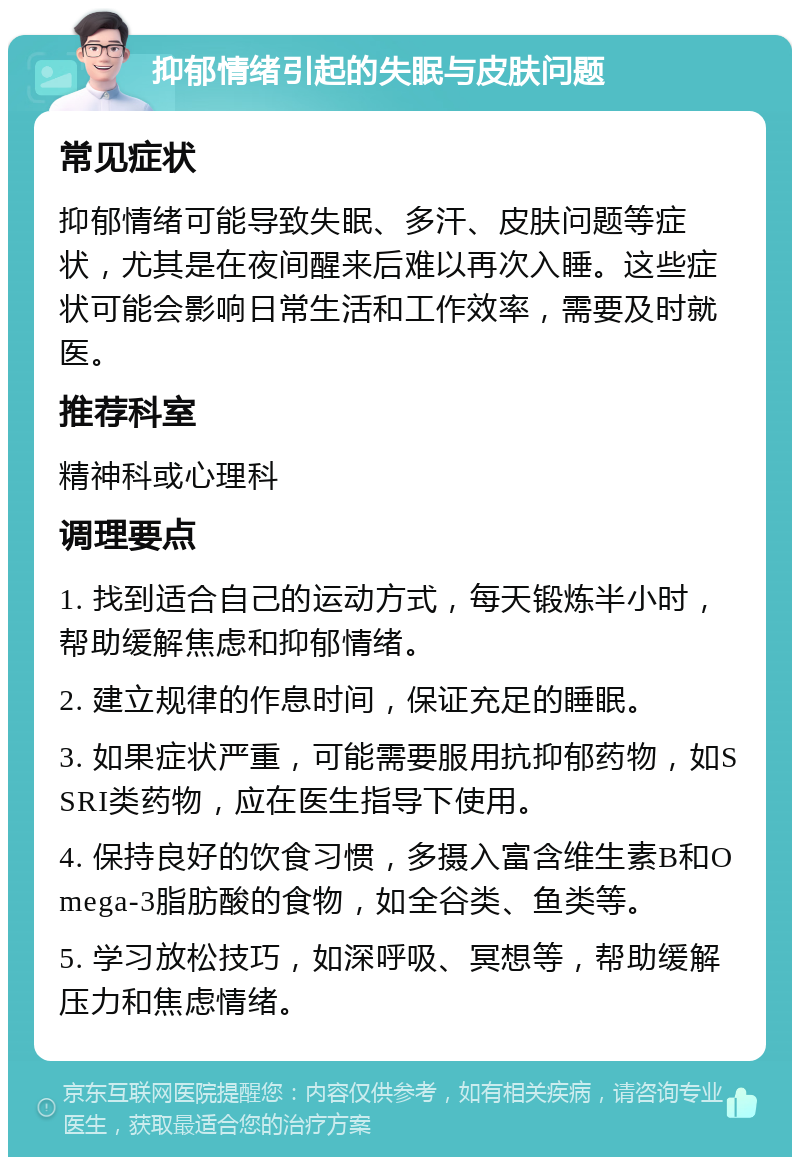 抑郁情绪引起的失眠与皮肤问题 常见症状 抑郁情绪可能导致失眠、多汗、皮肤问题等症状，尤其是在夜间醒来后难以再次入睡。这些症状可能会影响日常生活和工作效率，需要及时就医。 推荐科室 精神科或心理科 调理要点 1. 找到适合自己的运动方式，每天锻炼半小时，帮助缓解焦虑和抑郁情绪。 2. 建立规律的作息时间，保证充足的睡眠。 3. 如果症状严重，可能需要服用抗抑郁药物，如SSRI类药物，应在医生指导下使用。 4. 保持良好的饮食习惯，多摄入富含维生素B和Omega-3脂肪酸的食物，如全谷类、鱼类等。 5. 学习放松技巧，如深呼吸、冥想等，帮助缓解压力和焦虑情绪。