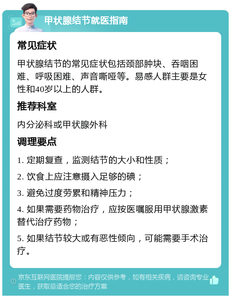 甲状腺结节就医指南 常见症状 甲状腺结节的常见症状包括颈部肿块、吞咽困难、呼吸困难、声音嘶哑等。易感人群主要是女性和40岁以上的人群。 推荐科室 内分泌科或甲状腺外科 调理要点 1. 定期复查，监测结节的大小和性质； 2. 饮食上应注意摄入足够的碘； 3. 避免过度劳累和精神压力； 4. 如果需要药物治疗，应按医嘱服用甲状腺激素替代治疗药物； 5. 如果结节较大或有恶性倾向，可能需要手术治疗。