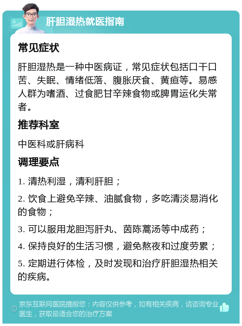 肝胆湿热就医指南 常见症状 肝胆湿热是一种中医病证，常见症状包括口干口苦、失眠、情绪低落、腹胀厌食、黄疸等。易感人群为嗜酒、过食肥甘辛辣食物或脾胃运化失常者。 推荐科室 中医科或肝病科 调理要点 1. 清热利湿，清利肝胆； 2. 饮食上避免辛辣、油腻食物，多吃清淡易消化的食物； 3. 可以服用龙胆泻肝丸、茵陈蒿汤等中成药； 4. 保持良好的生活习惯，避免熬夜和过度劳累； 5. 定期进行体检，及时发现和治疗肝胆湿热相关的疾病。