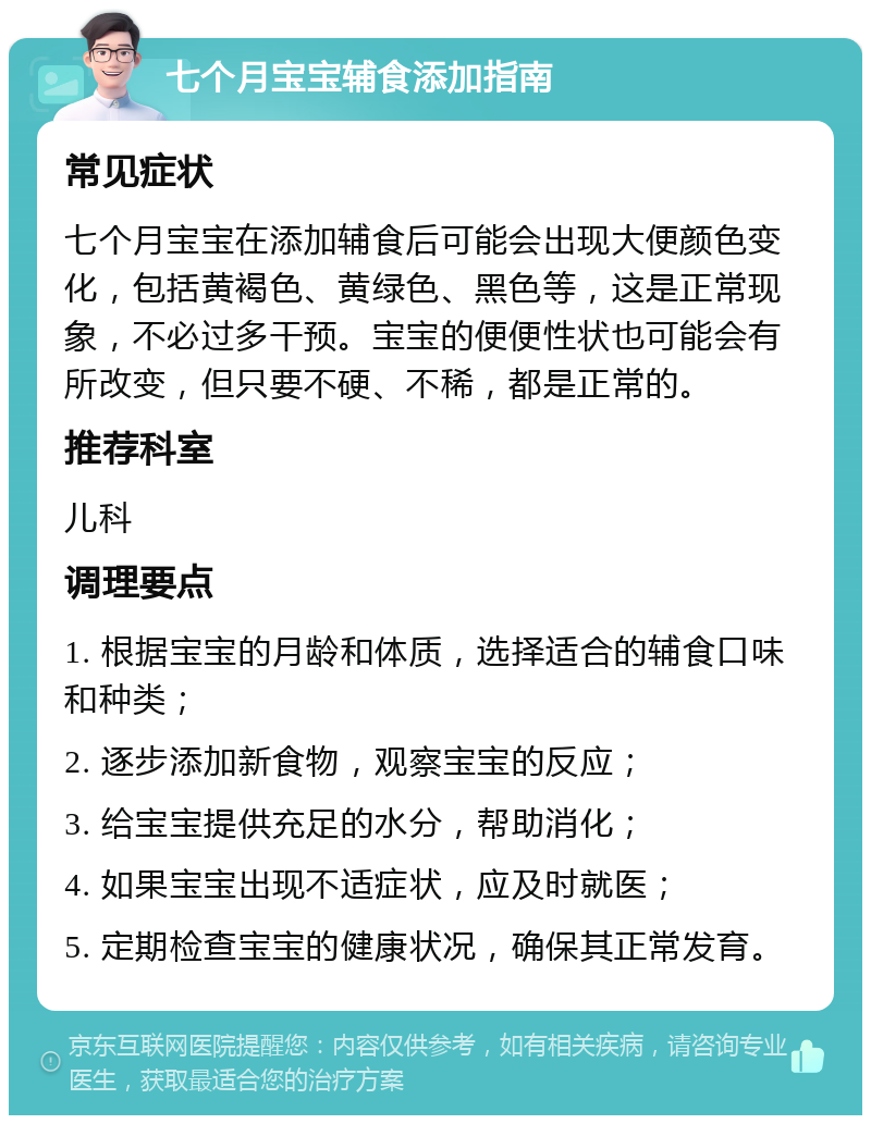 七个月宝宝辅食添加指南 常见症状 七个月宝宝在添加辅食后可能会出现大便颜色变化，包括黄褐色、黄绿色、黑色等，这是正常现象，不必过多干预。宝宝的便便性状也可能会有所改变，但只要不硬、不稀，都是正常的。 推荐科室 儿科 调理要点 1. 根据宝宝的月龄和体质，选择适合的辅食口味和种类； 2. 逐步添加新食物，观察宝宝的反应； 3. 给宝宝提供充足的水分，帮助消化； 4. 如果宝宝出现不适症状，应及时就医； 5. 定期检查宝宝的健康状况，确保其正常发育。