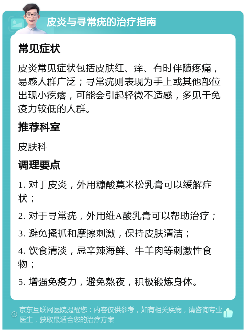 皮炎与寻常疣的治疗指南 常见症状 皮炎常见症状包括皮肤红、痒、有时伴随疼痛，易感人群广泛；寻常疣则表现为手上或其他部位出现小疙瘩，可能会引起轻微不适感，多见于免疫力较低的人群。 推荐科室 皮肤科 调理要点 1. 对于皮炎，外用糠酸莫米松乳膏可以缓解症状； 2. 对于寻常疣，外用维A酸乳膏可以帮助治疗； 3. 避免搔抓和摩擦刺激，保持皮肤清洁； 4. 饮食清淡，忌辛辣海鲜、牛羊肉等刺激性食物； 5. 增强免疫力，避免熬夜，积极锻炼身体。