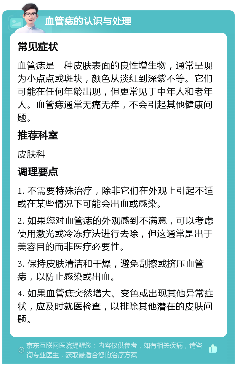 血管痣的认识与处理 常见症状 血管痣是一种皮肤表面的良性增生物，通常呈现为小点点或斑块，颜色从淡红到深紫不等。它们可能在任何年龄出现，但更常见于中年人和老年人。血管痣通常无痛无痒，不会引起其他健康问题。 推荐科室 皮肤科 调理要点 1. 不需要特殊治疗，除非它们在外观上引起不适或在某些情况下可能会出血或感染。 2. 如果您对血管痣的外观感到不满意，可以考虑使用激光或冷冻疗法进行去除，但这通常是出于美容目的而非医疗必要性。 3. 保持皮肤清洁和干燥，避免刮擦或挤压血管痣，以防止感染或出血。 4. 如果血管痣突然增大、变色或出现其他异常症状，应及时就医检查，以排除其他潜在的皮肤问题。