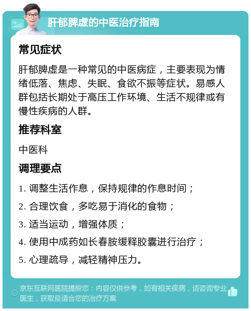 肝郁脾虚的中医治疗指南 常见症状 肝郁脾虚是一种常见的中医病症，主要表现为情绪低落、焦虑、失眠、食欲不振等症状。易感人群包括长期处于高压工作环境、生活不规律或有慢性疾病的人群。 推荐科室 中医科 调理要点 1. 调整生活作息，保持规律的作息时间； 2. 合理饮食，多吃易于消化的食物； 3. 适当运动，增强体质； 4. 使用中成药如长春胺缓释胶囊进行治疗； 5. 心理疏导，减轻精神压力。