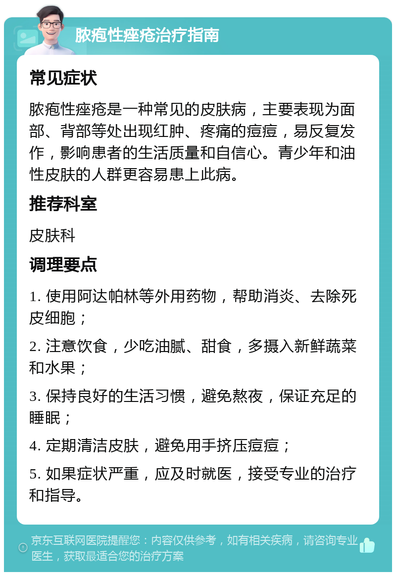 脓疱性痤疮治疗指南 常见症状 脓疱性痤疮是一种常见的皮肤病，主要表现为面部、背部等处出现红肿、疼痛的痘痘，易反复发作，影响患者的生活质量和自信心。青少年和油性皮肤的人群更容易患上此病。 推荐科室 皮肤科 调理要点 1. 使用阿达帕林等外用药物，帮助消炎、去除死皮细胞； 2. 注意饮食，少吃油腻、甜食，多摄入新鲜蔬菜和水果； 3. 保持良好的生活习惯，避免熬夜，保证充足的睡眠； 4. 定期清洁皮肤，避免用手挤压痘痘； 5. 如果症状严重，应及时就医，接受专业的治疗和指导。