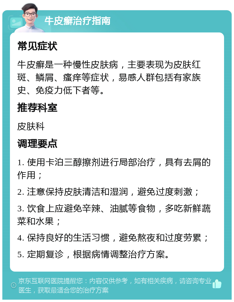 牛皮癣治疗指南 常见症状 牛皮癣是一种慢性皮肤病，主要表现为皮肤红斑、鳞屑、瘙痒等症状，易感人群包括有家族史、免疫力低下者等。 推荐科室 皮肤科 调理要点 1. 使用卡泊三醇擦剂进行局部治疗，具有去屑的作用； 2. 注意保持皮肤清洁和湿润，避免过度刺激； 3. 饮食上应避免辛辣、油腻等食物，多吃新鲜蔬菜和水果； 4. 保持良好的生活习惯，避免熬夜和过度劳累； 5. 定期复诊，根据病情调整治疗方案。