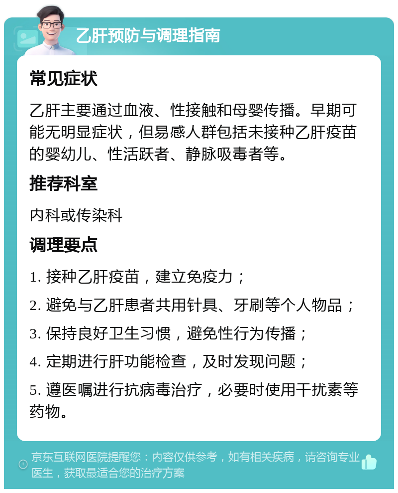 乙肝预防与调理指南 常见症状 乙肝主要通过血液、性接触和母婴传播。早期可能无明显症状，但易感人群包括未接种乙肝疫苗的婴幼儿、性活跃者、静脉吸毒者等。 推荐科室 内科或传染科 调理要点 1. 接种乙肝疫苗，建立免疫力； 2. 避免与乙肝患者共用针具、牙刷等个人物品； 3. 保持良好卫生习惯，避免性行为传播； 4. 定期进行肝功能检查，及时发现问题； 5. 遵医嘱进行抗病毒治疗，必要时使用干扰素等药物。