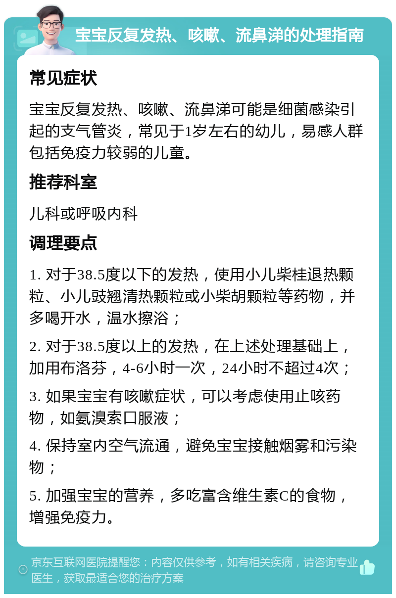 宝宝反复发热、咳嗽、流鼻涕的处理指南 常见症状 宝宝反复发热、咳嗽、流鼻涕可能是细菌感染引起的支气管炎，常见于1岁左右的幼儿，易感人群包括免疫力较弱的儿童。 推荐科室 儿科或呼吸内科 调理要点 1. 对于38.5度以下的发热，使用小儿柴桂退热颗粒、小儿豉翘清热颗粒或小柴胡颗粒等药物，并多喝开水，温水擦浴； 2. 对于38.5度以上的发热，在上述处理基础上，加用布洛芬，4-6小时一次，24小时不超过4次； 3. 如果宝宝有咳嗽症状，可以考虑使用止咳药物，如氨溴索口服液； 4. 保持室内空气流通，避免宝宝接触烟雾和污染物； 5. 加强宝宝的营养，多吃富含维生素C的食物，增强免疫力。