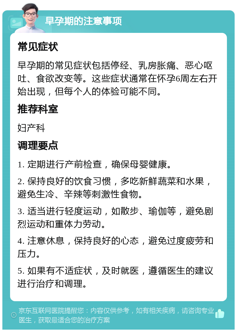 早孕期的注意事项 常见症状 早孕期的常见症状包括停经、乳房胀痛、恶心呕吐、食欲改变等。这些症状通常在怀孕6周左右开始出现，但每个人的体验可能不同。 推荐科室 妇产科 调理要点 1. 定期进行产前检查，确保母婴健康。 2. 保持良好的饮食习惯，多吃新鲜蔬菜和水果，避免生冷、辛辣等刺激性食物。 3. 适当进行轻度运动，如散步、瑜伽等，避免剧烈运动和重体力劳动。 4. 注意休息，保持良好的心态，避免过度疲劳和压力。 5. 如果有不适症状，及时就医，遵循医生的建议进行治疗和调理。