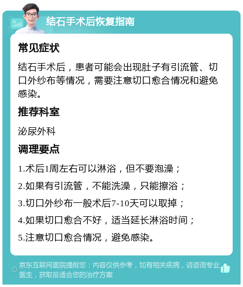 结石手术后恢复指南 常见症状 结石手术后，患者可能会出现肚子有引流管、切口外纱布等情况，需要注意切口愈合情况和避免感染。 推荐科室 泌尿外科 调理要点 1.术后1周左右可以淋浴，但不要泡澡； 2.如果有引流管，不能洗澡，只能擦浴； 3.切口外纱布一般术后7-10天可以取掉； 4.如果切口愈合不好，适当延长淋浴时间； 5.注意切口愈合情况，避免感染。