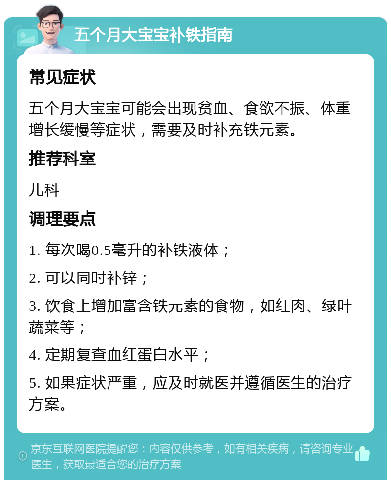 五个月大宝宝补铁指南 常见症状 五个月大宝宝可能会出现贫血、食欲不振、体重增长缓慢等症状，需要及时补充铁元素。 推荐科室 儿科 调理要点 1. 每次喝0.5毫升的补铁液体； 2. 可以同时补锌； 3. 饮食上增加富含铁元素的食物，如红肉、绿叶蔬菜等； 4. 定期复查血红蛋白水平； 5. 如果症状严重，应及时就医并遵循医生的治疗方案。