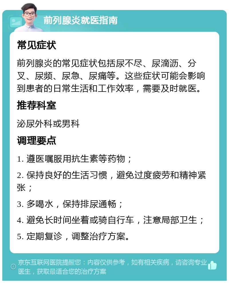 前列腺炎就医指南 常见症状 前列腺炎的常见症状包括尿不尽、尿滴沥、分叉、尿频、尿急、尿痛等。这些症状可能会影响到患者的日常生活和工作效率，需要及时就医。 推荐科室 泌尿外科或男科 调理要点 1. 遵医嘱服用抗生素等药物； 2. 保持良好的生活习惯，避免过度疲劳和精神紧张； 3. 多喝水，保持排尿通畅； 4. 避免长时间坐着或骑自行车，注意局部卫生； 5. 定期复诊，调整治疗方案。