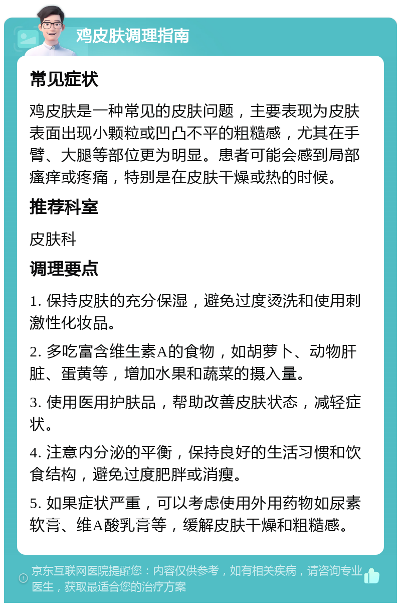 鸡皮肤调理指南 常见症状 鸡皮肤是一种常见的皮肤问题，主要表现为皮肤表面出现小颗粒或凹凸不平的粗糙感，尤其在手臂、大腿等部位更为明显。患者可能会感到局部瘙痒或疼痛，特别是在皮肤干燥或热的时候。 推荐科室 皮肤科 调理要点 1. 保持皮肤的充分保湿，避免过度烫洗和使用刺激性化妆品。 2. 多吃富含维生素A的食物，如胡萝卜、动物肝脏、蛋黄等，增加水果和蔬菜的摄入量。 3. 使用医用护肤品，帮助改善皮肤状态，减轻症状。 4. 注意内分泌的平衡，保持良好的生活习惯和饮食结构，避免过度肥胖或消瘦。 5. 如果症状严重，可以考虑使用外用药物如尿素软膏、维A酸乳膏等，缓解皮肤干燥和粗糙感。