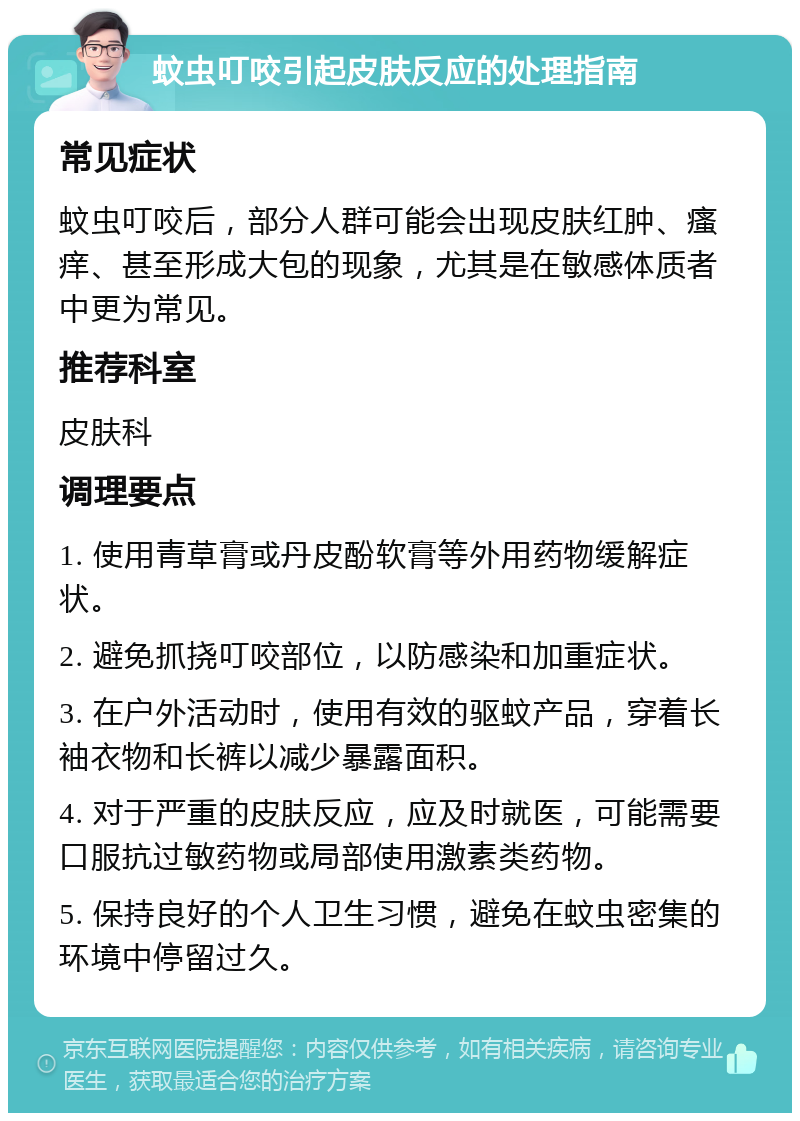 蚊虫叮咬引起皮肤反应的处理指南 常见症状 蚊虫叮咬后，部分人群可能会出现皮肤红肿、瘙痒、甚至形成大包的现象，尤其是在敏感体质者中更为常见。 推荐科室 皮肤科 调理要点 1. 使用青草膏或丹皮酚软膏等外用药物缓解症状。 2. 避免抓挠叮咬部位，以防感染和加重症状。 3. 在户外活动时，使用有效的驱蚊产品，穿着长袖衣物和长裤以减少暴露面积。 4. 对于严重的皮肤反应，应及时就医，可能需要口服抗过敏药物或局部使用激素类药物。 5. 保持良好的个人卫生习惯，避免在蚊虫密集的环境中停留过久。