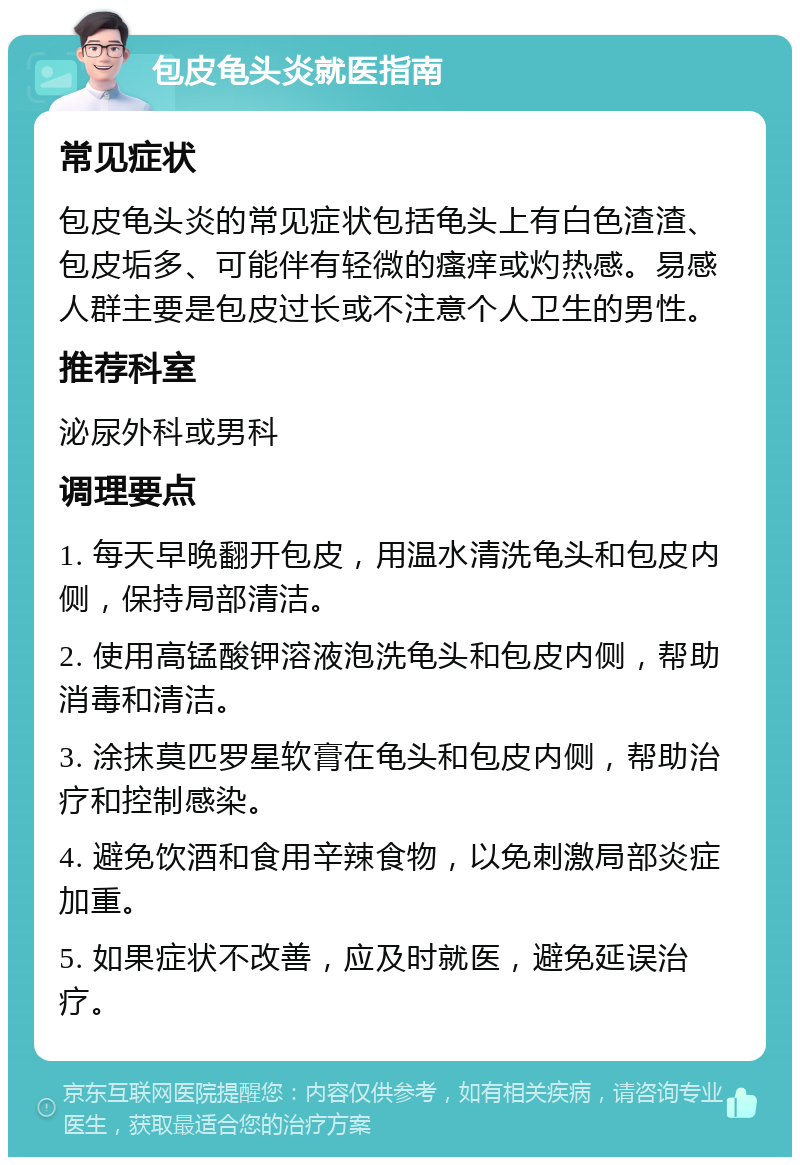 包皮龟头炎就医指南 常见症状 包皮龟头炎的常见症状包括龟头上有白色渣渣、包皮垢多、可能伴有轻微的瘙痒或灼热感。易感人群主要是包皮过长或不注意个人卫生的男性。 推荐科室 泌尿外科或男科 调理要点 1. 每天早晚翻开包皮，用温水清洗龟头和包皮内侧，保持局部清洁。 2. 使用高锰酸钾溶液泡洗龟头和包皮内侧，帮助消毒和清洁。 3. 涂抹莫匹罗星软膏在龟头和包皮内侧，帮助治疗和控制感染。 4. 避免饮酒和食用辛辣食物，以免刺激局部炎症加重。 5. 如果症状不改善，应及时就医，避免延误治疗。