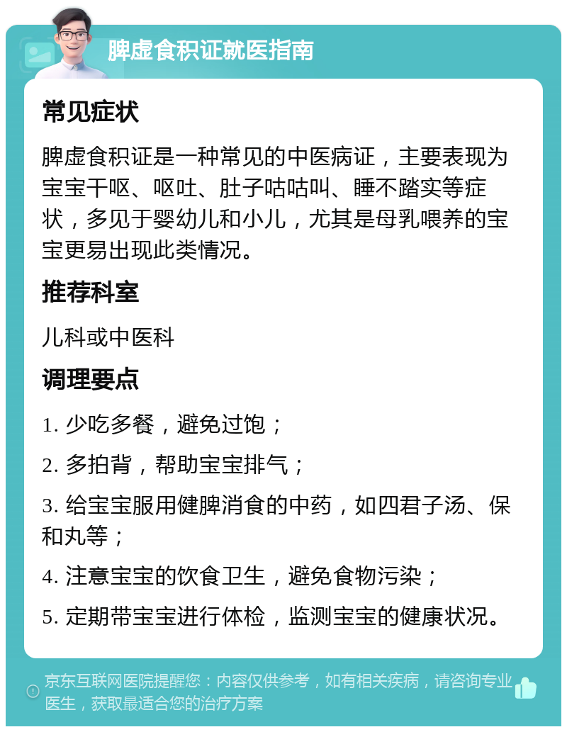 脾虚食积证就医指南 常见症状 脾虚食积证是一种常见的中医病证，主要表现为宝宝干呕、呕吐、肚子咕咕叫、睡不踏实等症状，多见于婴幼儿和小儿，尤其是母乳喂养的宝宝更易出现此类情况。 推荐科室 儿科或中医科 调理要点 1. 少吃多餐，避免过饱； 2. 多拍背，帮助宝宝排气； 3. 给宝宝服用健脾消食的中药，如四君子汤、保和丸等； 4. 注意宝宝的饮食卫生，避免食物污染； 5. 定期带宝宝进行体检，监测宝宝的健康状况。